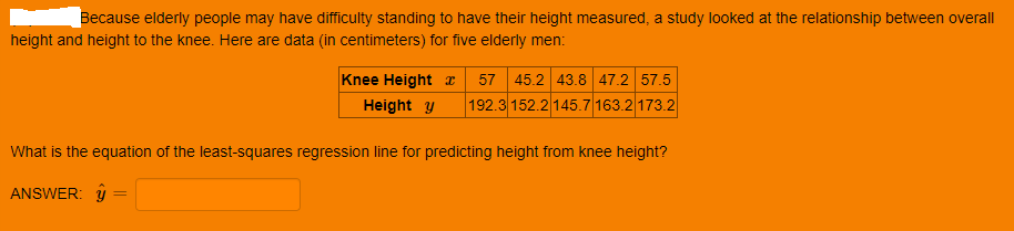 Because elderly people may have difficulty standing to have their height measured, a study looked at the relationship between overall
height and height to the knee. Here are data (in centimeters) for five elderly men:
Knee Height I
57 45.2 43.8 47.2 57.5
192.3 152.2 145.7 163.2 173.2
Height y
What is the equation of the least-squares regression line for predicting height from knee height?
ANSWER: y
%3D
