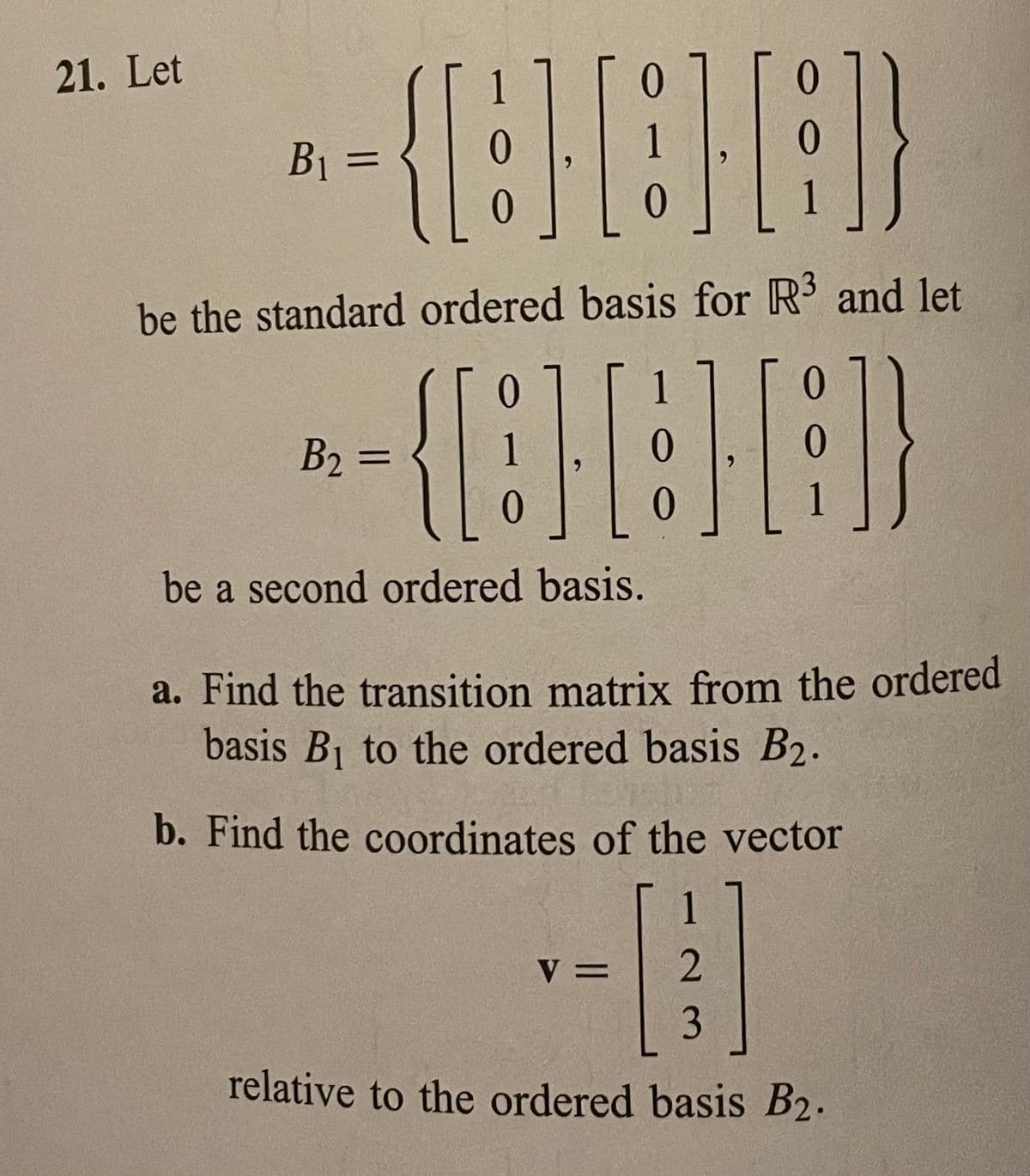 21. Let
B1 =
%3D
be the standard ordered basis for R3 and let
1
0.
B2 =
1
%3D
be a second ordered basis.
a. Find the transition matrix from the ordered
basis B1 to the ordered basis B2.
b. Find the coordinates of the vector
1
V =
3
relative to the ordered basis B2.
