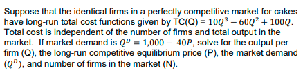 Suppose that the identical firms in a perfectly competitive market for cakes
have long-run total cost functions given by TC(Q) = 10Q3 – 60Q² + 100Q.
Total cost is independent of the number of firms and total output in the
market. If market demand is QD = 1,000 – 40P, solve for the output per
firm (Q), the long-run competitive equilibrium price (P), the market demand
(Q®), and number of firms in the market (N).
