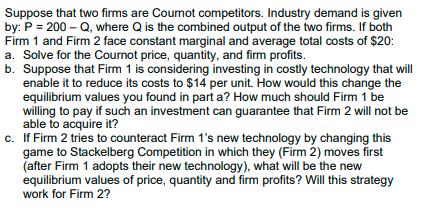 Suppose that two firms are Cournot competitors. Industry demand is given
by: P = 200 – Q, where Q is the combined output of the two firms. If both
Firm 1 and Firm 2 face constant marginal and average total costs of $20:
a. Solve for the Cournot price, quantity, and firm profits.
b. Suppose that Firm 1 is considering investing in costly technology that will
enable it to reduce its costs to $14 per unit. How would this change the
equilibrium values you found in part a? How much should Firm 1 be
willing to pay if such an investment can guarantee that Firm 2 will not be
able to acquire it?
c. If Firm 2 tries to counteract Firm 1's new technology by changing this
game to Stackelberg Competition in which they (Firm 2) moves first
(after Firm 1 adopts their new technology), what will be the new
equilibrium values of price, quantity and firm profits? Will this strategy
work for Firm 2?
