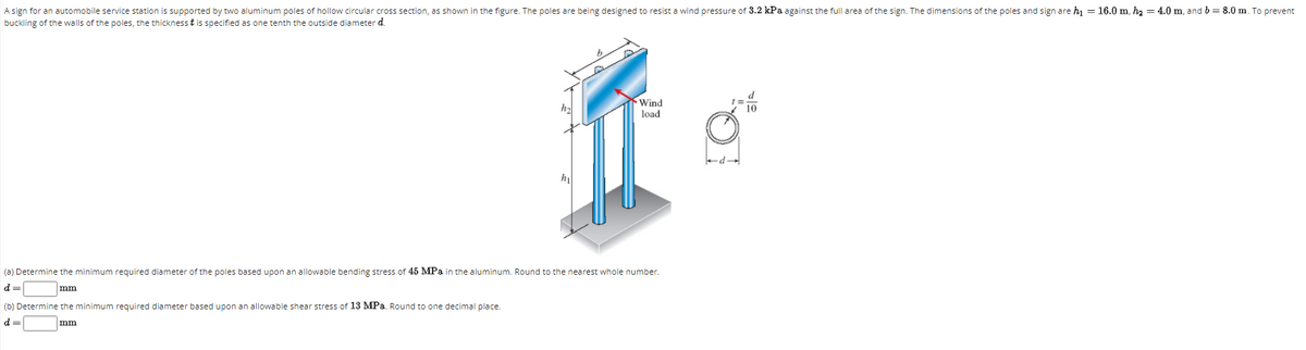 A sign for an automobile service station is supported by two aluminum poles of hollow circular cross section, as shown in the figure. The poles are being designed to resist a wind pressure of 3.2 kPa against the full area of the sign. The dimensions of the poles and sign are hi = 16.0 m, h2 = 4.0 m, and b = 8.0 m. To prevent
buckling of the walls of the poles, the thickness t is specified as one tenth the outside diameter d.
Wind
load
P
(a) Determine the minimum required diameter of the poles based upon an allowable bending stress of 45 MPa in the aluminum. Round to the nearest whole number.
d =
mm
(b) Determine the minimum required diameter based upon an allowable shear stress of 13 MPa. Round to one decimal place.
d =
mm
