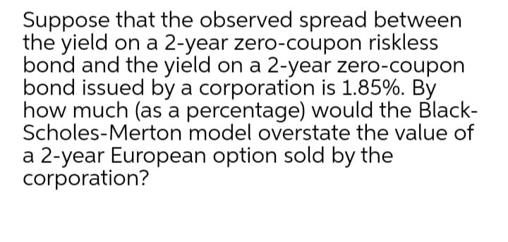 Suppose that the observed spread between
the yield on a 2-year zero-coupon riskless
bond and the yield on a 2-year zero-coupon
bond issued by a corporation is 1.85%. By
how much (as a percentage) would the Black-
Scholes-Merton model overstate the value of
a 2-year European option sold by the
corporation?
