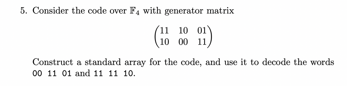 5. Consider the code over F4 with generator matrix
11
10 01
10 00
11
Construct a standard array for the code, and use it to decode the words
00 11 01 and 11 11 10.
