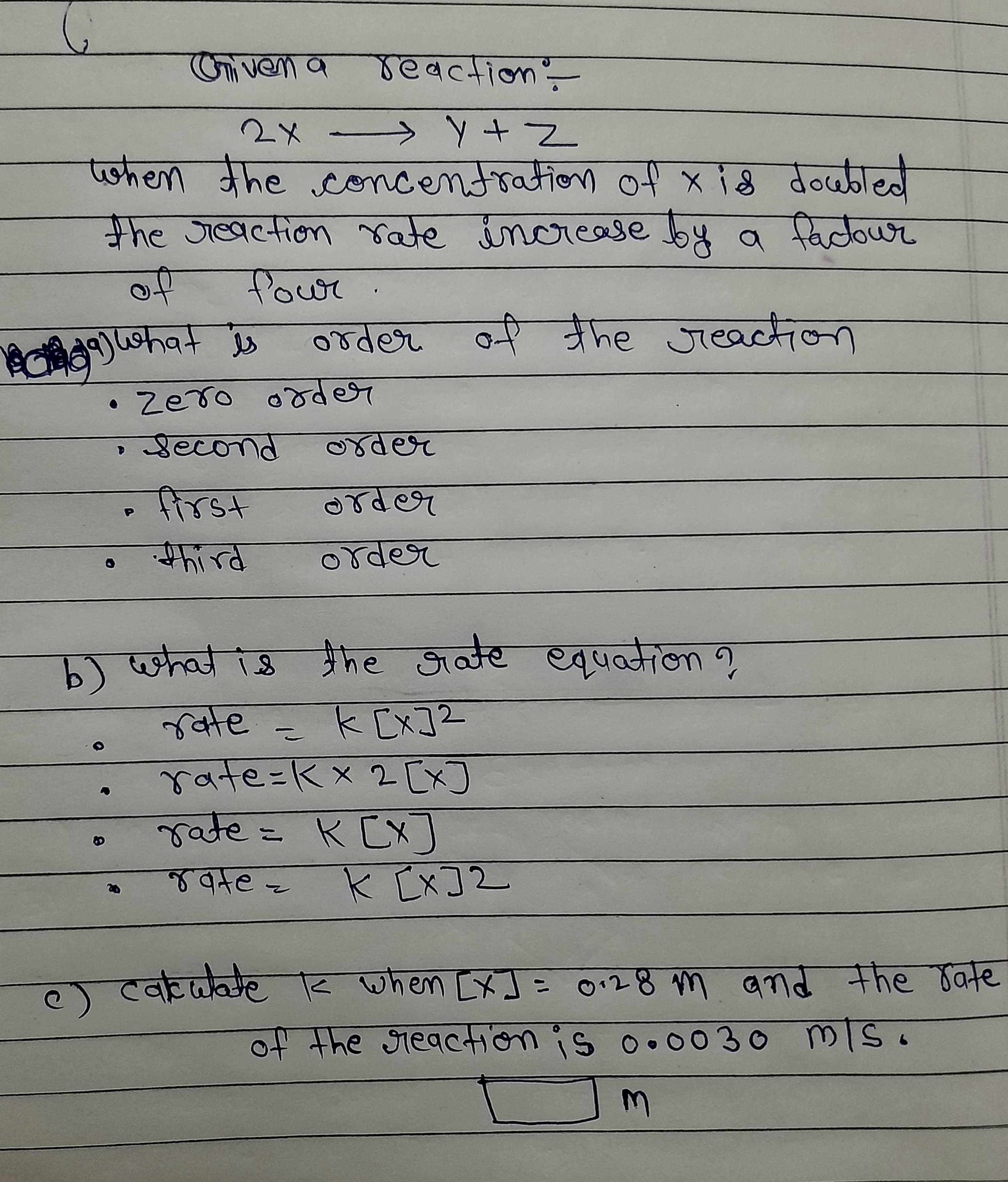 Oniven a reaction-
2x > YZ
tohen the concentration
0+ x {8 वे०्णगा
the Jieaction rate increase by a factowr
Powr
9)hat is
order of
he Jieaction
• Zero oder
Second
der
frst
rder
third
order
) प्कव hट जन्र खपनकेला?
ate= kEx]2
rate=Kx 2 [x]
rate= K CX]
K [x]2
atez
. टवचक vioल : 0"8 m बd मीए oट
when [x]= o128 m amd the Jate
of the sreaction is o.0030 MIS.
3.
