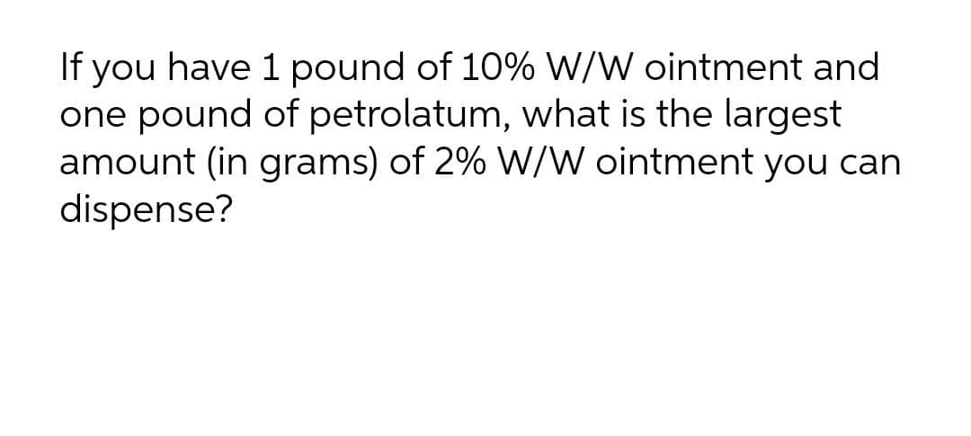 If you have 1 pound of 10% W/W ointment and
one pound of petrolatum, what is the largest
amount (in grams) of 2% W/W ointment you can
dispense?
