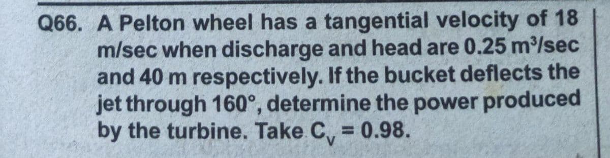 Q66. A Pelton wheel has a tangential velocity of 18
m/sec when discharge and head are 0.25 m/sec
and 40 m respectively. If the bucket deflects the
jet through 160°, determine the power produced
by the turbine. Take C, = 0.98.
%3D

