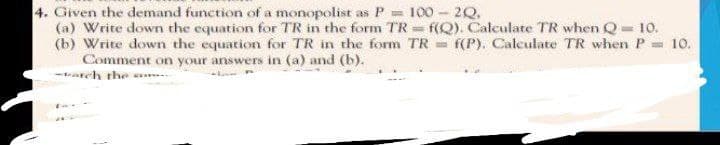 4. Given the demand function of a monopolist as P = 100 - 20.
(a) Write down the equation for TR in the form TR= f(Q). Calculate TR when Q = 10.
(b) Write down the equation for TR in the form TR= f(P). Calculate TR when P = 10.
Comment on your answers in (a) and (b).
-arch the