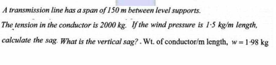 A transmission line has a span of 150 m between level supports.
The tension in the conductor is 2000 kg. If the wind pressure is 1-5 kg/m length,
calculate the sag. What is the vertical sag?. Wt. of conductor/m length, w = 1.98 kg