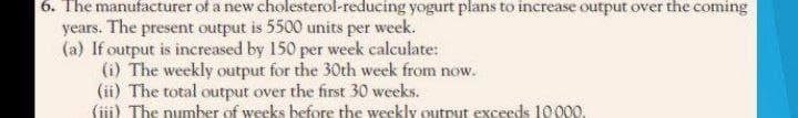 6. The manufacturer of a new cholesterol-reducing yogurt plans to increase output over the coming
years. The present output is 5500 units per week.
(a) If output is increased by 150 per week calculate:
(i) The weekly output for the 30th week from now.
(ii) The total output over the first 30 weeks.
(iii) The number of weeks before the weekly output exceeds 10000.