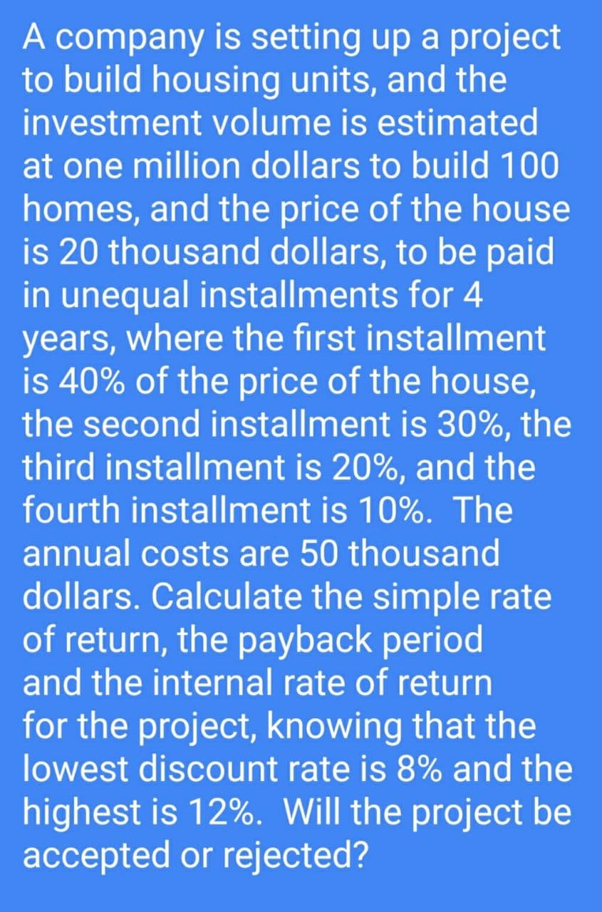 A company is setting up a project
to build housing units, and the
investment volume is estimated
at one million dollars to build 100
homes, and the price of the house
is 20 thousand dollars, to be paid
in unequal installments for 4
years, where the first installment
is 40% of the price of the house,
the second installment is 30%, the
third installment is 20%, and the
fourth installment is 10%. The
annual costs are 50 thousand
dollars. Calculate the simple rate
of return, the payback period
and the internal rate of return
for the project, knowing that the
lowest discount rate is 8% and the
highest is 12%. Will the project be
accepted or rejected?