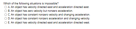 Which of the following situations is impossible?
O A. An object has velocity directed east and acceleration directed east.
B. An object has zero velocity but nonzero acceleration.
OC An object has constant nonzero velocity and changing acceleration.
O D. An object has constant nonzero acceleration and changing velocity.
O E. An object has velocity directed east and acceleration directed vwest.
