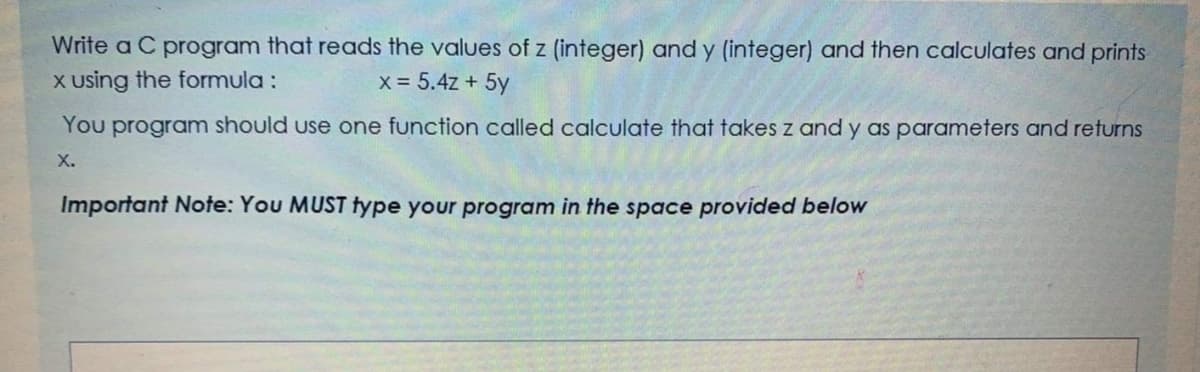Write a C program that reads the values of z (integer) and y (integer) and then calculates and prints
X using the formula :
x = 5.4z + 5y
You program should use one function called calculate that takes z and y as parameters and returns
X.
Important Note: You MUST type your program in the space provided below
