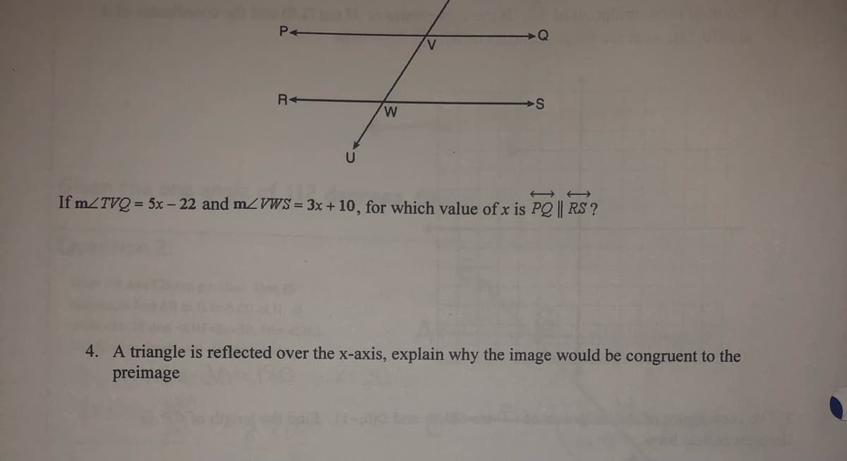 P+
V.
R+
W.
If m/TVQ = 5x - 22 and m/VWS = 3x + 10, for which value of x is PQ || RS ?
4. A triangle is reflected over the x-axis, explain why the image would be congruent to the
preimage
