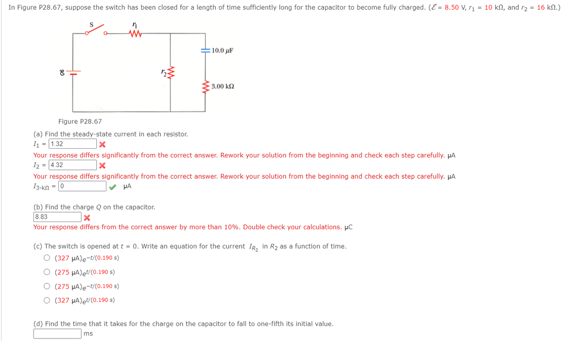 In Figure P28.67, suppose the switch has been closed for a length of time sufficiently long for the capacitor to become fully charged. (E = 8.50 V, r1 = 10 kN, and r2 = 16 kN.)
10.0 µF
3.00 k2
Figure P28.67
(a) Find the steady-state current in each resistor.
I1 = 1.32
Your response differs significantly from the correct answer. Rework your solution from the beginning and check each step carefully. µA
I2 = 4.32
Your response differs significantly from the correct answer. Rework your solution from the beginning and check each step carefully. µA
I3-ko = 0
HA
(b) Find the charge Q on the capacitor.
8.83
Your response differs from the correct answer by more than 10%. Double check your calculations. µC
(c) The switch is opened at t = 0. Write an equation for the current IR, in R, as a function of time.
O (327 µA)e-t/(0.190 s)
O (275 µA)et/(0.190 s)
O (275 µA)e-t/(0.190 s)
O (327 µA)et/(0.190 s)
(d) Find the time that it takes for the charge on the capacitor to fall to one-fifth its initial value.
ms
