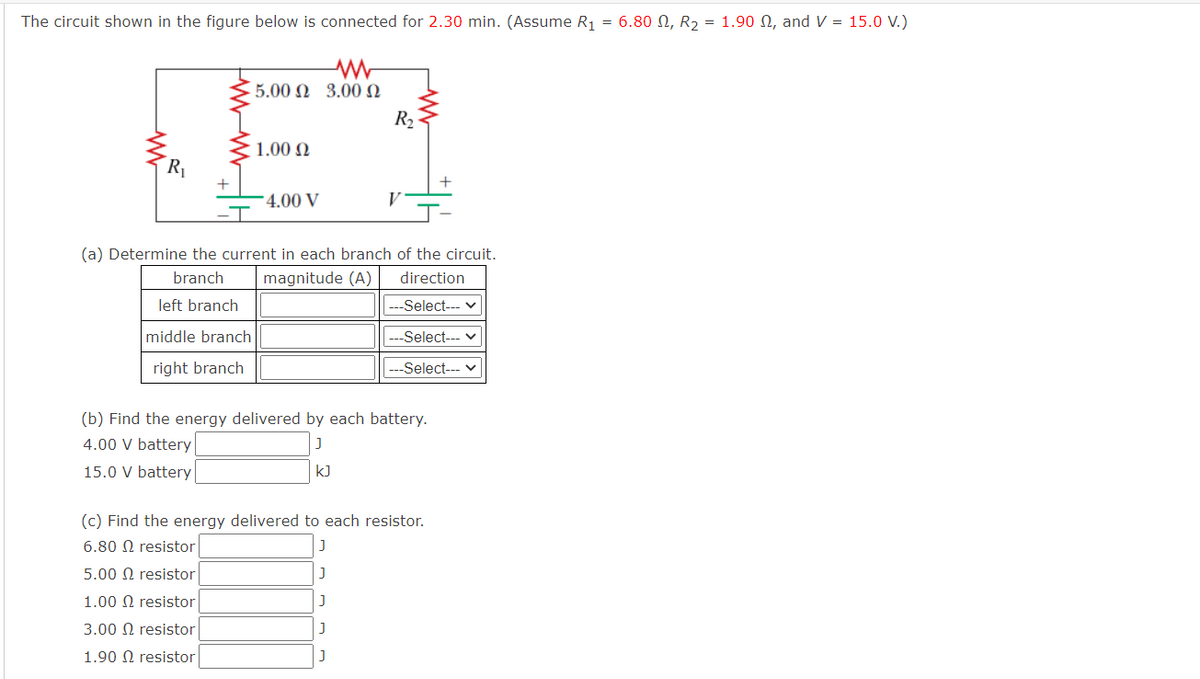The circuit shown in the figure below is connected for 2.30 min. (Assume R1 = 6.80 N, R2 = 1.90 N, and V = 15.0 V.)
5.00 Ω 3.00 Ω
R2
1.00 N
R
+
4.00 V
V
(a) Determine the current in each branch of the circuit.
branch
magnitude (A)
direction
left branch
---Select-- v
middle branch
---Select--- v
right branch
-Select--- v
(b) Find the energy delivered by each battery.
4.00 V battery
15.0 V battery
kJ
(c) Find the energy delivered to each resistor.
6.80 Ω resistor
5.00 Ω resistor
1.00 Ω resistor
3.00 Ω resistor
1.90 Ω resistor
