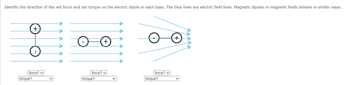 Identify the direction of the net force and net torque on the electric dipole in each base. The blue lines are electric field lines. Magnetic dipoles in magnetic fields behave in similar ways.
+
+
force? v
force? v
force? v
|torque?
torque?
torque?
