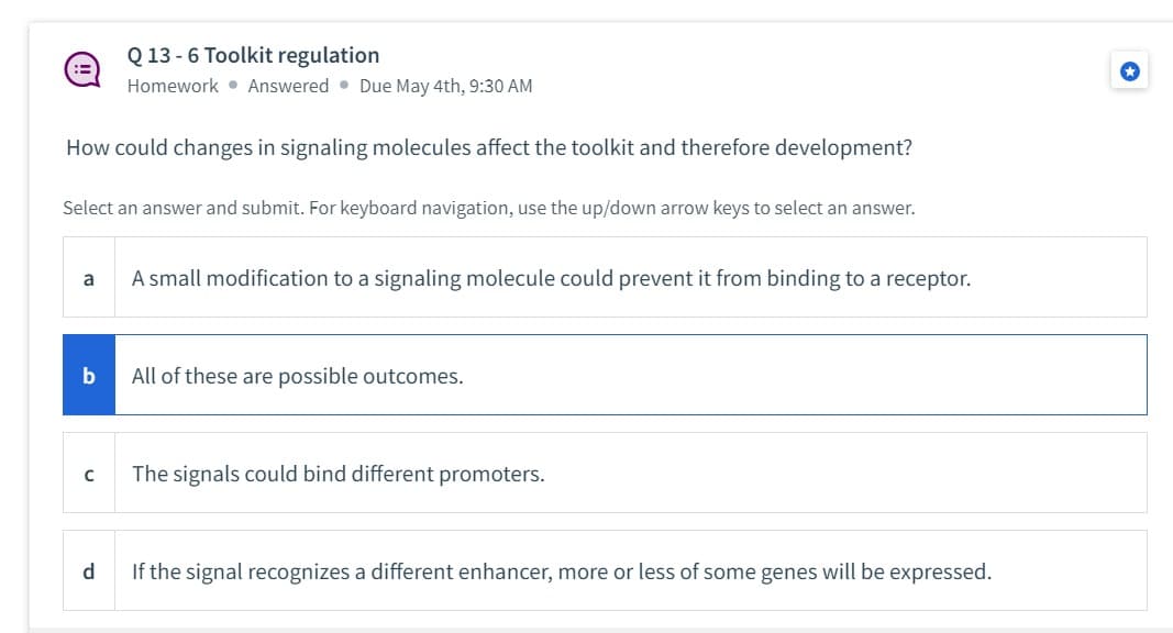 :=
How could changes in signaling molecules affect the toolkit and therefore development?
Select an answer and submit. For keyboard navigation, use the up/down arrow keys to select an answer.
a
b
Q 13 -6 Toolkit regulation
Homework Answered Due May 4th, 9:30 AM
с
A small modification to a signaling molecule could prevent it from binding to a receptor.
All of these are possible outcomes.
The signals could bind different promoters.
d
If the signal recognizes a different enhancer, more or less of some genes will be expressed.