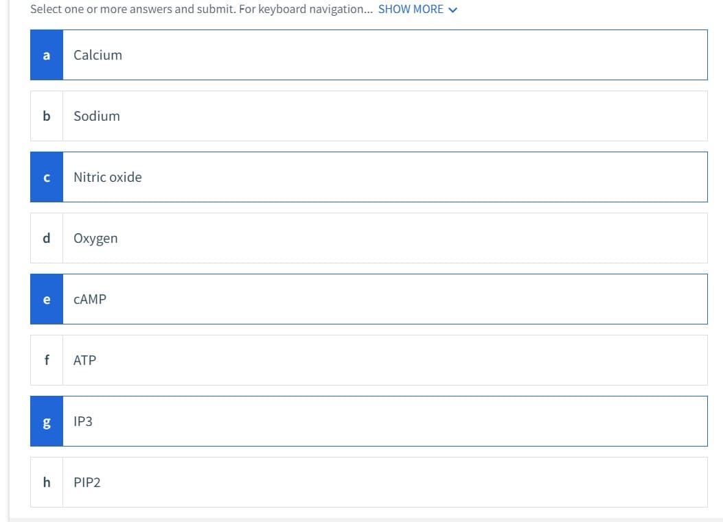 Select one or more answers and submit. For keyboard navigation... SHOW MORE ✓
a
b
с
d
e
f
Calcium
Sodium
Nitric oxide
Oxygen
CAMP
ATP
g IP3
h PIP2