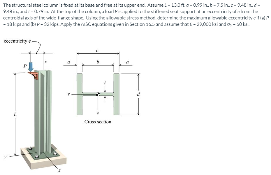 The structural steel column is fixed at its base and free at its upper end. Assume L = 13.0 ft, a = 0.99 in., b = 7.5 in., c = 9.48 in., d =
9.48 in., and t = 0.79 in. At the top of the column, a load Pis applied to the stiffened seat support at an eccentricity of e from the
centroidal axis of the wide-flange shape. Using the allowable stress method, determine the maximum allowable eccentricity e if (a) P
= 18 kips and (b) P = 32 kips. Apply the AISC equations given in Section 16.5 and assume that E = 29,000 ksi and oy = 50 ksi.
eccentricity e
b
y
d
Cross section
