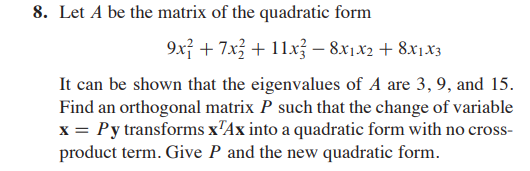 8. Let A be the matrix of the quadratic form
9xỉ + 7x3 + 11x – 8x1x2 + 8x1.x3
It can be shown that the eigenvalues of A are 3, 9, and 15.
Find an orthogonal matrix P such that the change of variable
x = Py transforms x'Ax into a quadratic form with no cross-
product term. Give P and the new quadratic form.
