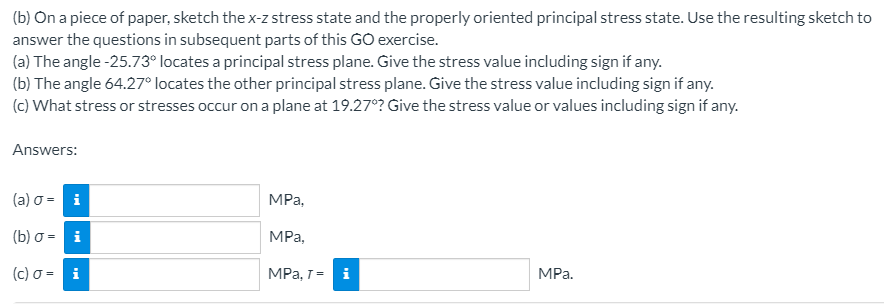 (b) On a piece of paper, sketch the x-z stress state and the properly oriented principal stress state. Use the resulting sketch to
answer the questions in subsequent parts of this GO exercise.
(a) The angle -25.73° locates a principal stress plane. Give the stress value including sign if any.
(b) The angle 64.27° locates the other principal stress plane. Give the stress value including sign if any.
(c) What stress or stresses occur on a plane at 19.27°? Give the stress value or values including sign if any.
Answers:
(a) o = i
MРа,
(b) o = i
MPa,
(c) σ-
MPa, T =
i
MPа.
