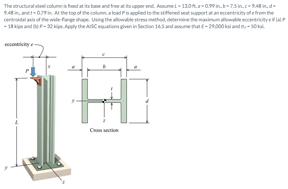 The structural steel column is fixed at its base and free at its upper end. Assume L = 13.0 ft, a = 0.99 in., b = 7.5 in., c = 9.48 in., d=
9.48 in., and t = 0.79 in. At the top of the column, a load Pis applied to the stiffened seat support at an eccentricity of e from the
centroidal axis of the wide-flange shape. Using the allowable stress method, determine the maximum allowable eccentricity e if (a) P
= 18 kips and (b) P = 32 kips. Apply the AISC equations given in Section 16.5 and assume that E = 29,000 ksi and oy = 50 ksi.
eccentricity e
y
d
L.
Cross section
