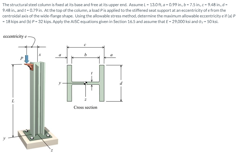 The structural steel column is fixed at its base and free at its upper end. Assume L = 13.0 ft, a = 0.99 in., b = 7.5 in., c = 9.48 in., d =
9.48 in., and t = 0.79 in. At the top of the column, a load P is applied to the stiffened seat support at an eccentricity of e from the
centroidal axis of the wide-flange shape. Using the allowable stress method, determine the maximum allowable eccentricity e if (a) P
- 18 kips and (b) P = 32 kips. Apply the AISC equations given in Section 16.5 and assume that E = 29,000 ksi and oy = 50 ksi.
eccentricity e
P
y
d
Cross section
