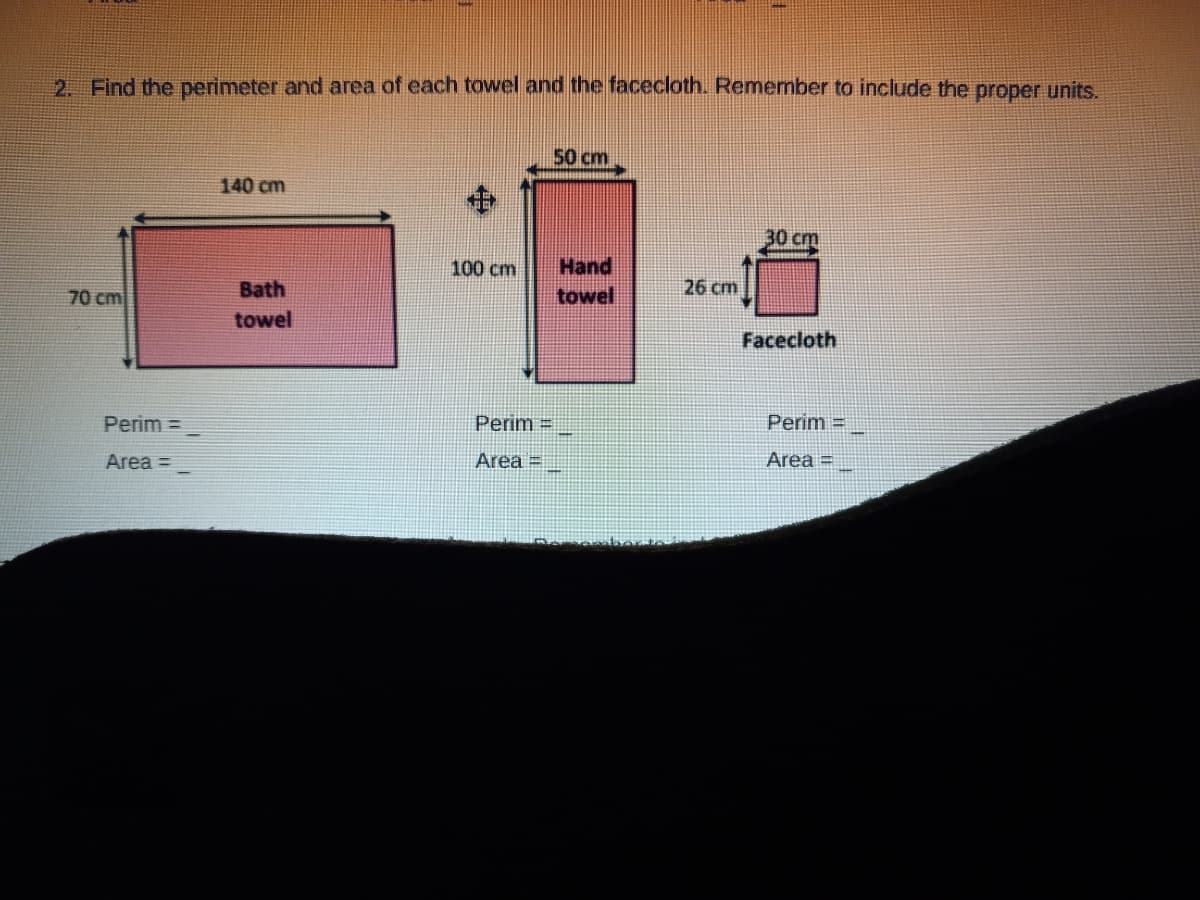 2. Find the perimeter and area of each towel and the facecloth. Remember to include the proper units.
50 cm
140 cm
30 cm
100 cm
Hand
70 cm
Bath
towel
26 cm
towel
Facecloth
Perim =
Perim =
Perim =
Area =
Area =
Area =
