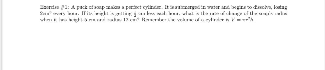 Exercise #1: A puck of soap makes a perfect cylinder. It is submerged in water and begins to dissolve, losing
2cm3 every hour. If its height is getting cm less each hour, what is the rate of change of the soap's radus
when it has height 5 cm and radius 12 cm? Remember the volume of a cylinder is V = Tr²h.

