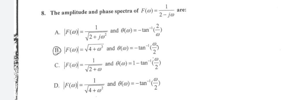 1
are:
8. The amplitude and phase spectra of F(@) =
2- ja
A. F(@|=
1
and 0(@) = - tan"'(²)
V2+ jo?
B. F(@) = V4 +@² and 0(@) = - tan
C. |F(@) =
1
and 0(@) =1– tan
12+ @
D. \F(@= Ja+o
and 0(@) = - tan™
