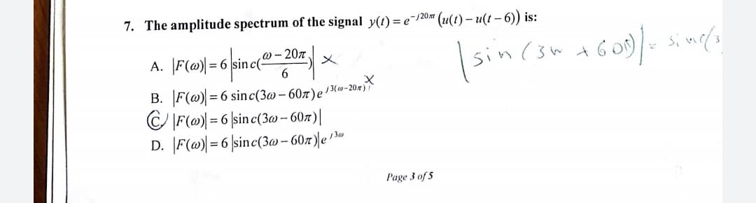 7. The amplitude spectrum of the signal y(t) = e¯120 (u(1) – u(t - 6)) is:
@ - 207
A. |F(@)|= 6 |sinc(-
sin (3w t
メ
B. F(@) = 6 sinc(3@ – 607)e13(»-20r)?
C IF(@ = 6 |sine(3w – 60z)|
D. F(@|=6 |sinc(3w – 60x)|e '3*
Page 3 of 5

