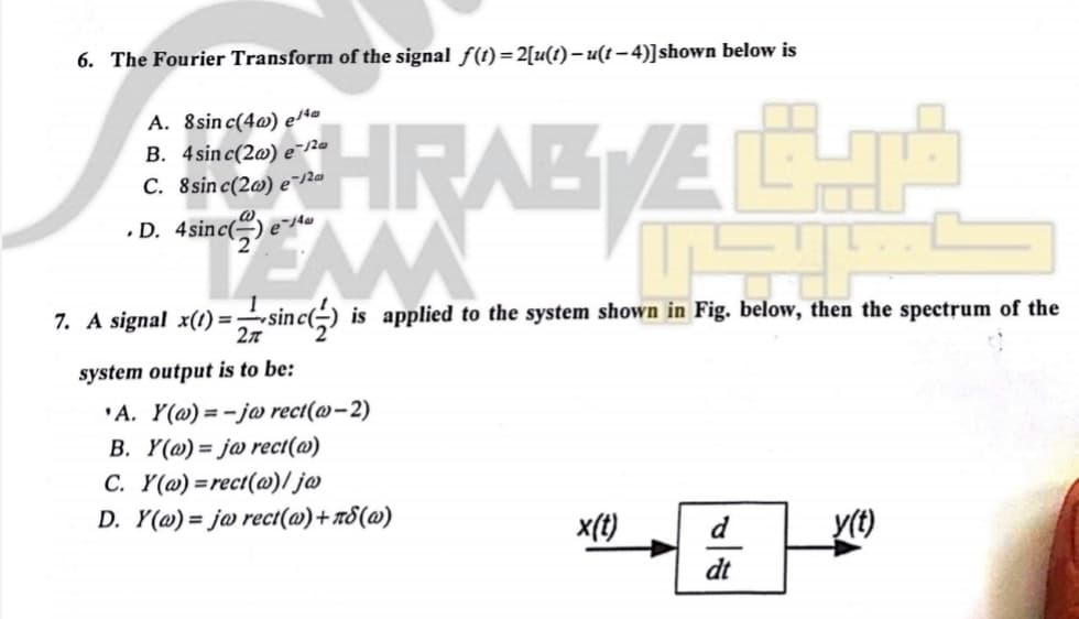 6. The Fourier Transform of the signal f(1) = 2[u(t) – u(t– 4)]shown below is
HRABE
A. 8sin c(4@) elt
B. 4sinc(2@) e-/20
C. 8sinc(2@) e¯20
•D. 4sinc(
7. A signal x(t) =sinc() is applied to the system shown in Fig. below, then the spectrum of the
27
system output is to be:
'A. Y(@) = -jo rect(@-2)
B. Y(@) = j@ rect(@)
C. Y(@) =rect(@)/ j@
D. Y(@) = j@ rect(@)+n8(@)
x(t)
d
y(t)
dt
