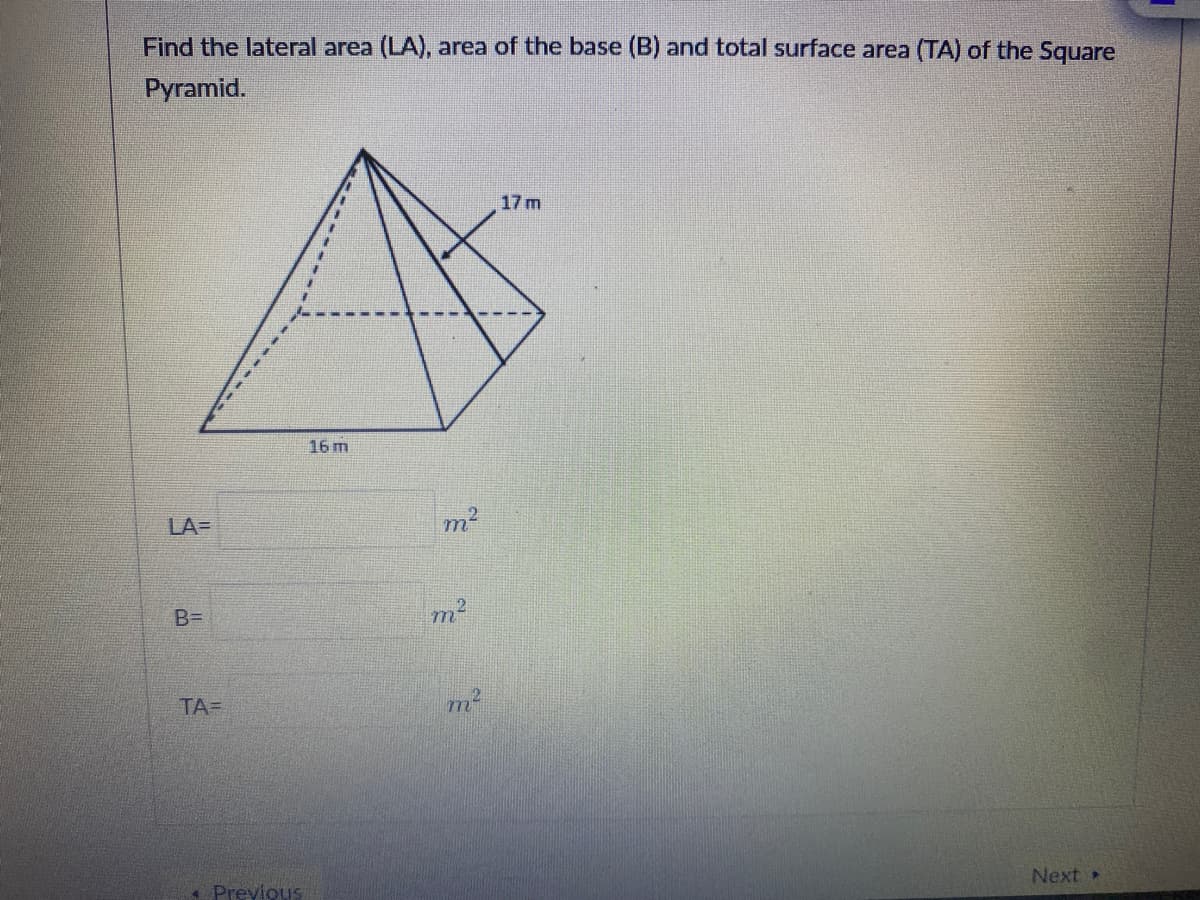Find the lateral area (LA), area of the base (B) and total surface area (TA) of the Square
Pyramid.
17 m
16 m
LA=
m2
B=
TA=
Next
* Previous
