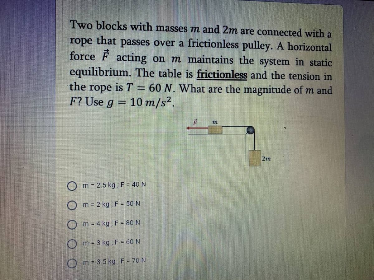 Two blocks with masses m and 2m are connected with a
rope
that
passes over a frictionless pulley. A horizontal
force F acting on m maintains the system in static
equilibrium. The table is frictionless and the tension in
the rope is T = 60 N. What are the magnitude of m and
F? Use g = 10 m/s².
%3D
2m
m = 2.5 kg; F = 40 N
O m = 2 kg ; F = 50 N
O m = 4 kg; F = 80 N
m = 3 kg ; F = 60N
O m= 3.5 kgF = 70 N
