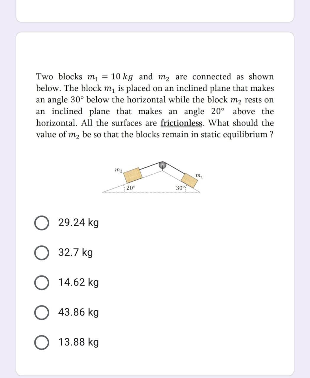 Two blocks m1
10 kg and m2 are connected as shown
below. The block m, is placed on an inclined plane that makes
an angle 30° below the horizontal while the block m2 rests on
an inclined plane that makes an angle 20° above the
horizontal. All the surfaces are frictionless. What should the
value of m2 be so that the blocks remain in static equilibrium ?
m2
20°
30°
29.24 kg
O 32.7 kg
14.62 kg
O 43.86 kg
O 13.88 kg
