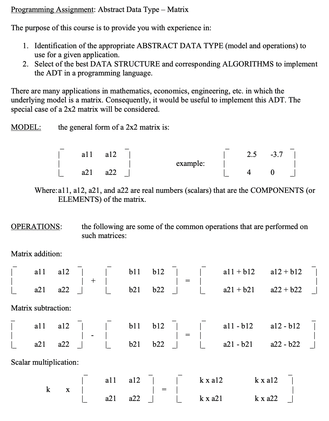 Programming Assignment: Abstract Data Type – Matrix
The purpose of this course is to provide you with experience in:
1. Identification of the appropriate ABSTRACT DATA TYPE (model and operations) to
use for a given application.
2. Select of the best DATA STRUCTURE and corresponding ALGORITHMS to implement
the ADT in a programming language.
There are many applications in mathematics, economics, engineering, etc. in which the
underlying model is a matrix. Consequently, it would be useful to implement this ADT. The
special case of a 2x2 matrix will be considered.
MODEL:
the general form of a 2x2 matrix is:
all
a12
2.5
-3.7
example:
а21
a22
4
Where: al1, al2, a21, and a22 are real numbers (scalars) that are the COMPONENTS (or
ELEMENTS) of the matrix.
the following are some of the common operations that are performed on
such matrices:
OPERATIONS:
Matrix addition:
all
a12
b11
b12 |
all + b12
a12 + b12
|
+
а21
а22
b21
b22
a21 + b21
a22 + b22
Matrix subtraction:
all
a12
b11
b12
all - b12
al2 - b12
а21
а22
b21
b22
a21 - b21
a22 - b22
Scalar multiplication:
all
a12 |
k x a12
k x al2
k
X
а21
а22
k x a21
k x a22
