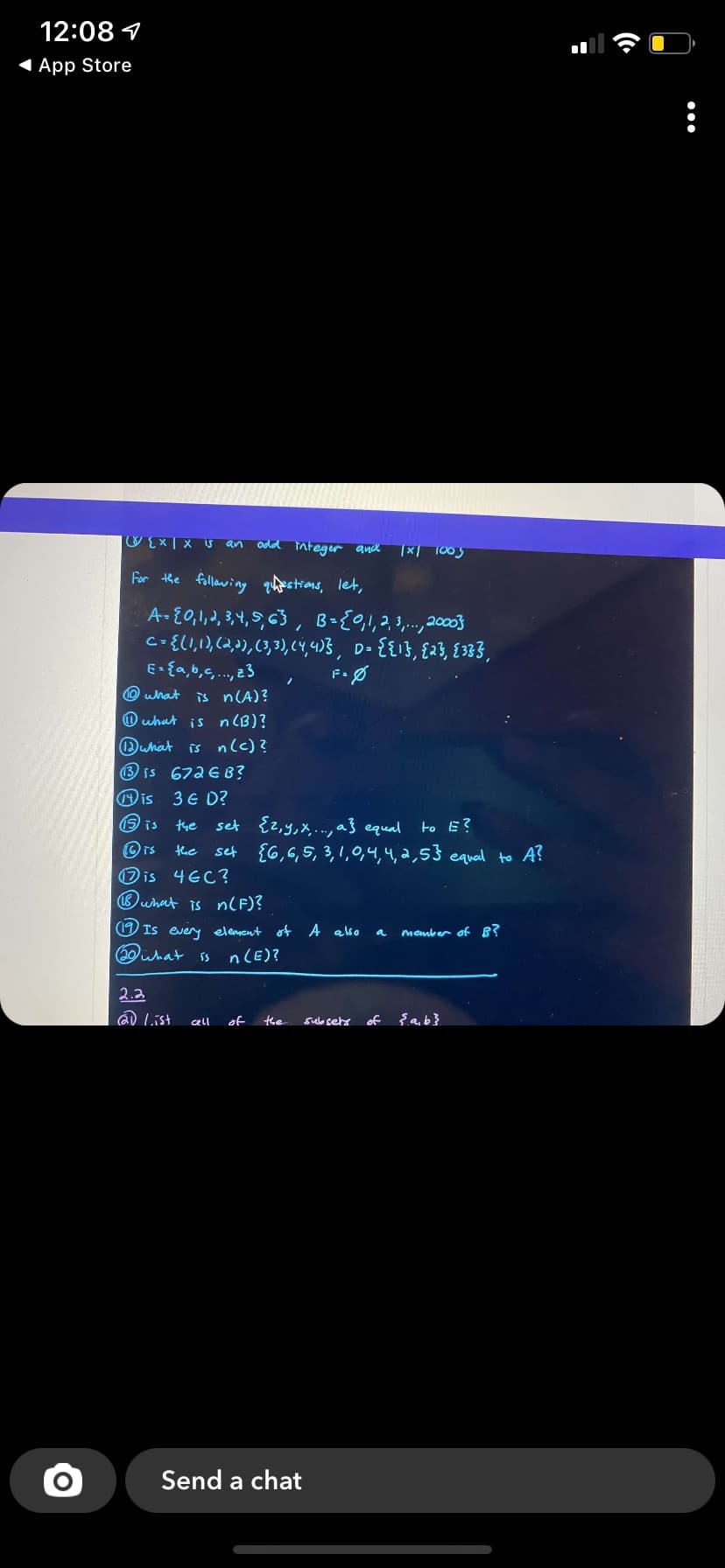 12:08 1
1 App Store
odd integer anck
an
x 1005
For the following thestions, let,
co{LI,1,(2,2),(3,3), (Y,4)B, D- {{13, {23, {333,
E- {a,b,s., 23
Owhat
is n(A)?
O uhat is n (B)?
is nlc)?
is 672EB?
3 6 D?
set {2,y,x..., } equal to E?
set {G,6,5,3,1,0,4,4, 2,53 equal to A?
Duhat
is
is
the
the
Dis 4EC?
Buhat is n(F)?
O Is every element of A ako
member of B?
a
(20what ss
n(E)?
2.2
D List
of
te
sule setr
of
cell
Send a chat
