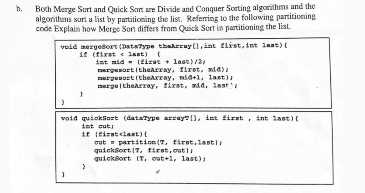 Both Merge Sort and Quick Sort are Divide and Conquer Sorting algorithms and the
algorithms sort a list by partitioning the list. Referring to the following partitioning
code Explain how Merge Sort differs from Quick Sort in partitioning the list.
b.
void mergeSort (DataType theArray[],int fist,int last){
if (first < last) (
int mid = (first + last)/2;
mergesort (theArray, first, mid);
mergesort (theArray, mid+1, last);
merge (theArray, first, mid, last';
void quickSort (dataType arrayT[], int first , int last){
int cut;
if (first<last){
cut = partition (T, first,last);
quickSort (T, first,cut);
quickSort (T, cut+1, last);
