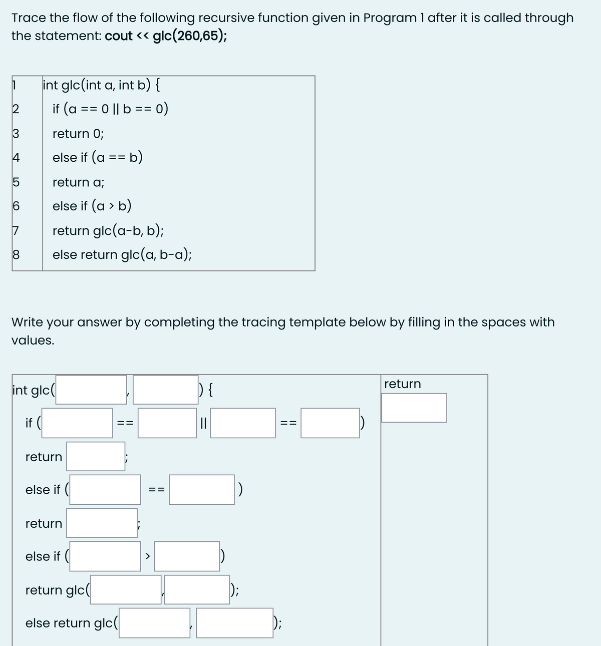 Trace the flow of the following recursive function given in Program 1 after it is called through
the statement: cout <« glc(260,65);
int glc(int a, int b) {
if (a
0 || b == 0)
%3D
return 0;
4
else if (a == b)
return a;
else if (a > b)
17
return glc(a-b, b);
else return glc(a, b-a);
Write your answer by completing the tracing template below by filling in the spaces with
values.
return
int glc
) {
if (
||
return
else if (
return
else if (
>
return glc(
);
else return glc(|
II
II
II
||
||
3
CO
