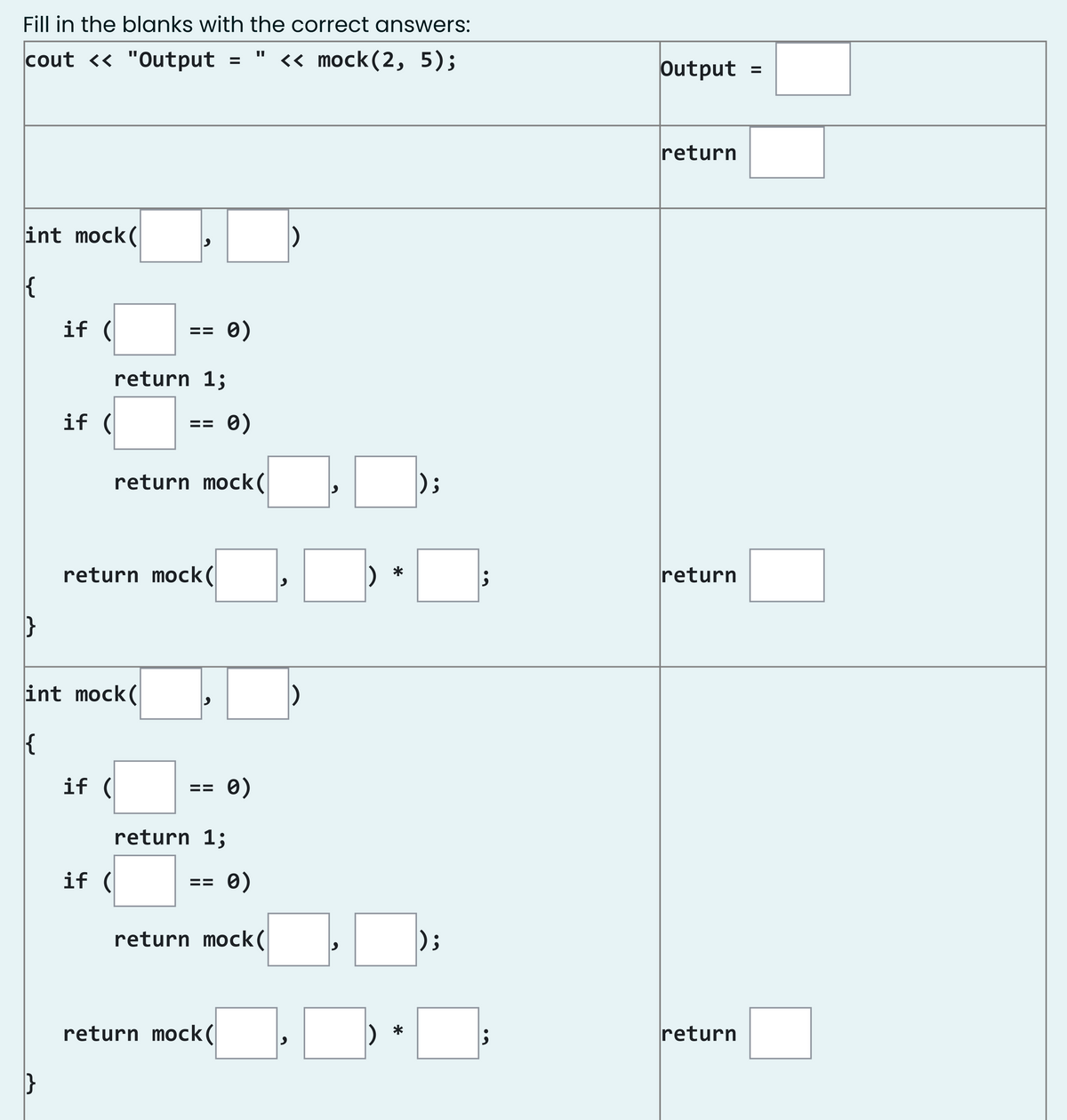 Fill in the blanks with the correct answers:
cout <« "Output
« mock(2, 5);
Output
%3D
return
int mock(
if (
0)
==
return 1;
if (
%3D
return mock(
);
return mock(
return
*
int mock(
if (
0)
%3D
return 1;
if (
0)
==
return mock(
);
return mock(
return
