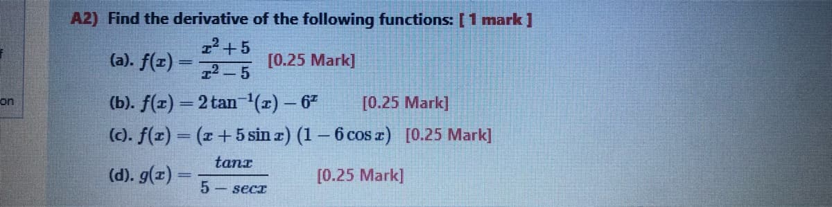 A2) Find the derivative of the following functions: 1 mark]
2+5
72-5
(a). f(z)
[0.25 Mark]
(b). f(x) = 2 tan 1'(x) – 6
(). f(z) = (x + 5 sin æ) (1 – 6 cos r) [0.25 Mark]
[0.25 Mark]
on
tanx
(d). g(x) =
[0.25 Mark]
5 - secr
