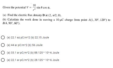 Given the potential V =
10
sin e cos o,
(a) Find the electric flux density D at (2, a/2, 0).
(b) Calculate the work done in moving a 10-µC charge from point A(1, 30°, 120°) to
B(4, 90°, 60°).
O (a) 22.1 az pC/m*2 (b) 22.15 Joule
O (a) 44 ar pC/m^2 (b) 56 Joule
O (a) 33.1 ar pC/m*2 (b) 88.125 * 10^-6 Joule
O (a) 22.1 ar pC/m^2 (b) 28.125 * 10^-6 Joule
