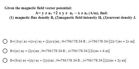 Given the magnetic field vector potential:
A=y z as +2 x y z ay-xz az (A/m), find:
(1) magnetic flux density B, (2)magnetic field intensity H, (3)current density J.
O B=(-2xy) ax +(z+y) ay + (2yz-z)az; H=796178.34 B ; J-796178.34 [(2z-1)ax + 2x az)
O B=(Zx) ay + (2yx)az; H=796178.34 B; J=796178.34 [(2x)ax + 4 az]
O B=(5xz) ax +(zy) ay + (2yz)az ; H=796178.34 B; J=796178.34 [(2z)ax + 2y az)
