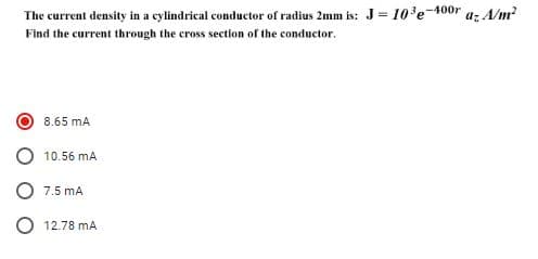 The current density in a cylindrical conductor of radius 2mm is: J= 103e-400r
a: A/m²
Find the current through the cross section of the conductor.
8.65 mA
10.56 mA
7.5 mA
12.78 mA
