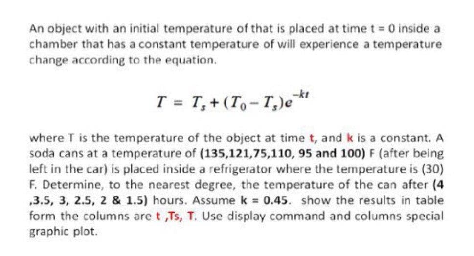 An object with an initial temperature of that is placed at time t = 0 inside a
chamber that has a constant temperature of will experience a temperature
change according to the equation.
T = T,+ (T,- T,)e
where T is the temperature of the object at time t, and k is a constant. A
soda cans at a temperature of (135,121,75,110, 95 and 100) F (after being
left in the car) is placed inside a refrigerator where the temperature is (30)
F. Determine, to the nearest degree, the temperature of the can after (4
,3.5, 3, 2.5, 2 & 1.5) hours. Assume k 0.45. show the results in table
form the columns are t ,Ts, T. Use display command and columns special
