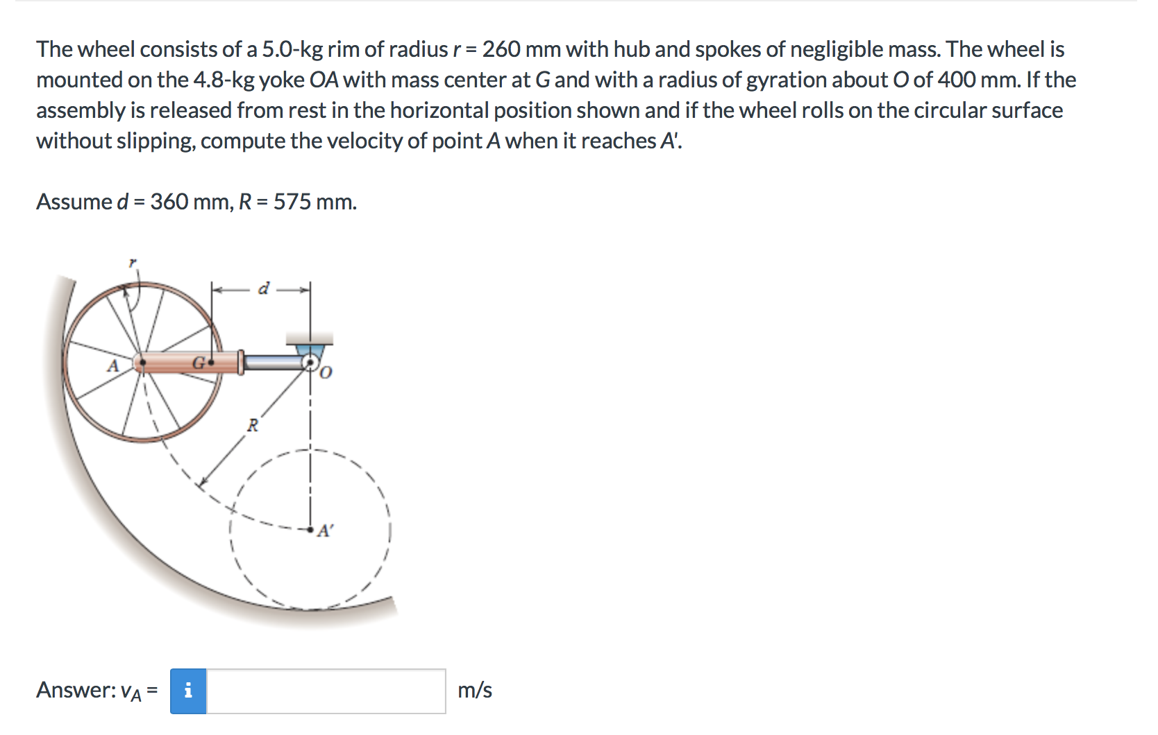 The wheel consists of a 5.0-kg rim of radius r 260 mm with hub and spokes of negligible mass. The wheel is
mounted on the 4.8-kg yoke OA with mass center at G and with a radius of gyration about O of 400 mm. If the
assembly is released from rest in the horizontal position shown and if the wheel rolls on the circular surface
without slipping, compute the velocity of point A when it reaches A.
Assume d 360 mm, R 575 mm.
G
Answer: VA
m/s
