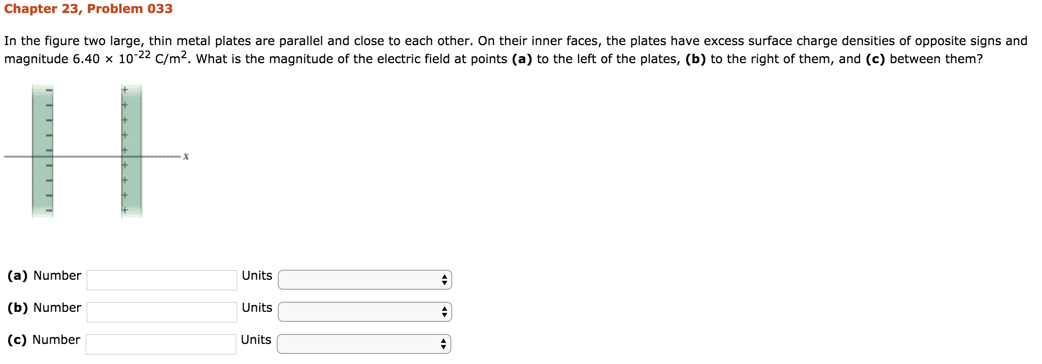 Chapter 23, Problem 033
In the figure two large, thin metal plates are parallel and close to each other. On their inner faces, the plates have excess surface charge densities of opposite signs and
magnitude 6.40 × 10-22 C/m2, what is the magnitude of the electric field at points (a) tổ the left of the plates, (b) tố the right of them, and (c) between them?
(a) Number
(b) Number
(c) Number
Units
Units
Units
