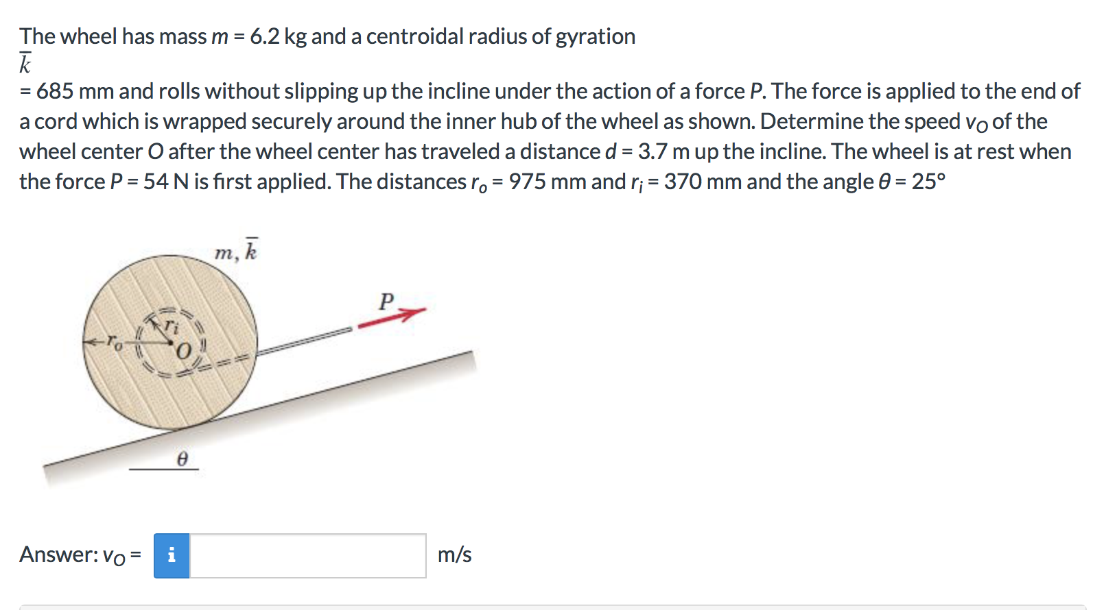 The wheel has mass m 6.2 kg and a centroidal radius of gyration
685 mm and rolls without slipping up the incline under the action of a force P. The force is applied to the end of
a cord which is wrapped securely around the inner hub of the wheel as shown. Determine the speed vo Oof the
wheel center O after the wheel center has traveled a distance d 3.7 m up the incline. The wheel is at rest when
975 mm and ri 370 mm and the angle 0 = 25°
the force P 54 N is first applied. The distances ro
m, k
P
m/s
Answer: Vo
=
O
