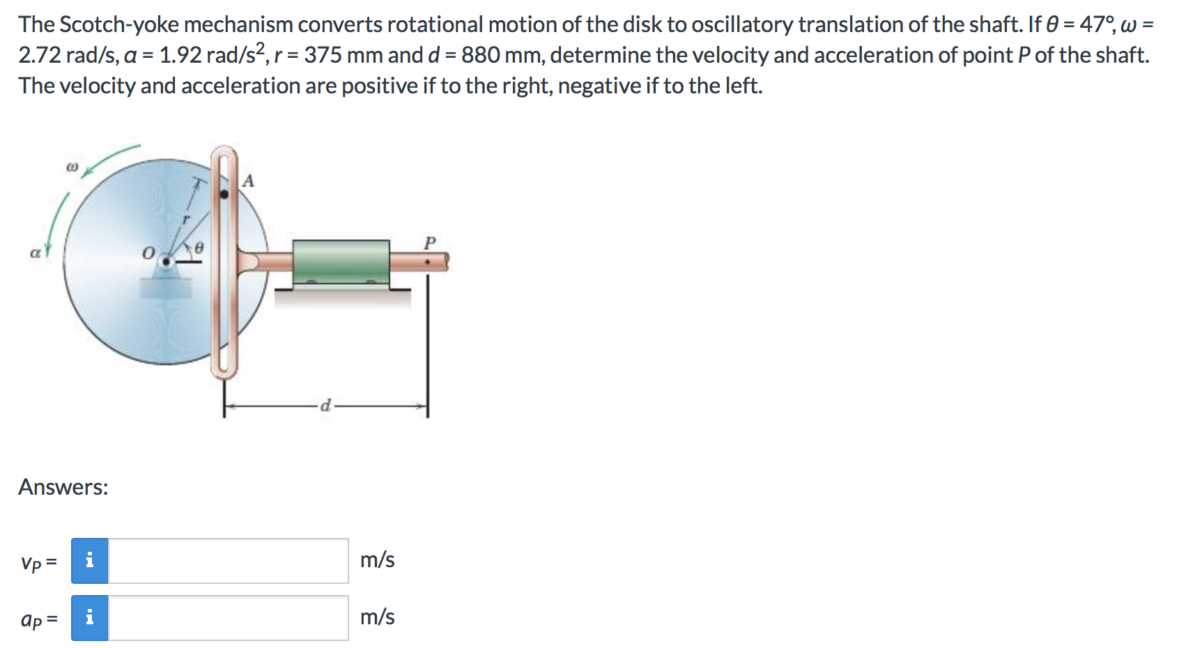 The Scotch-yoke mechanism converts rotational motion of the disk to oscillatory translation of the shaft. If 0 = 470, w =
2.72 rad/s, a 1.92 rad/s2, r 375 mm and d 880 mm, determine the velocity and acceleration of point Pof the shaft.
The velocity and acceleration are positive if to the right, negative if to the left.
A
Answers:
m/s
i
Vp
m/s
ap
