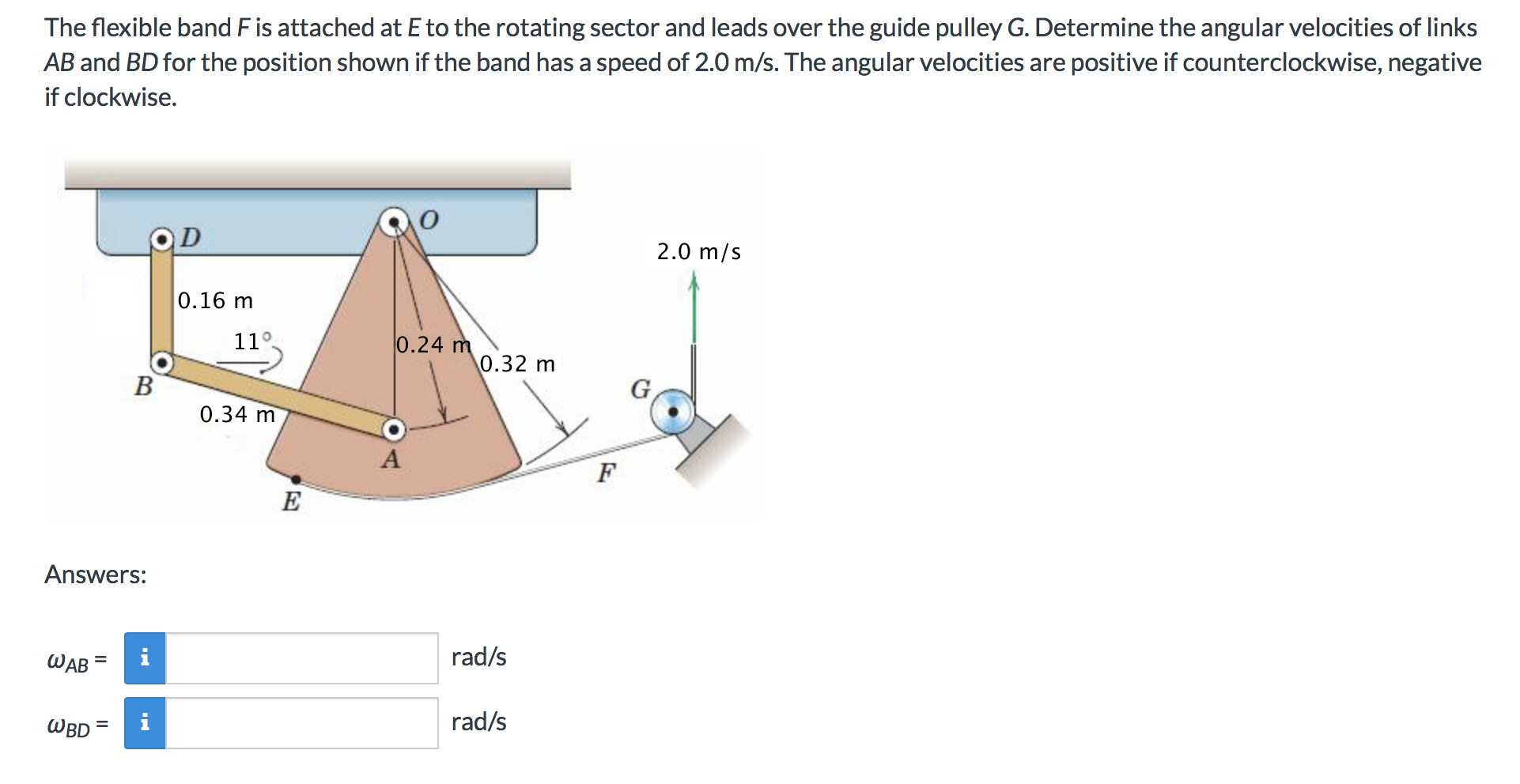 The flexible band F is attached at E to the rotating sector and leads over the guide pulley G. Determine the angular velocities of links
AB and BD for the position shown if the band has a speed of 2.0 m/s. The angular velocities are positive if counterclockwise, negative
if clockwise.
OD
2.0 m/s
0.16 m
11o
0.24 m
0.32
0.34 m
A
E
Answers:
rad/s
WAB
rad/s
WBD
II
